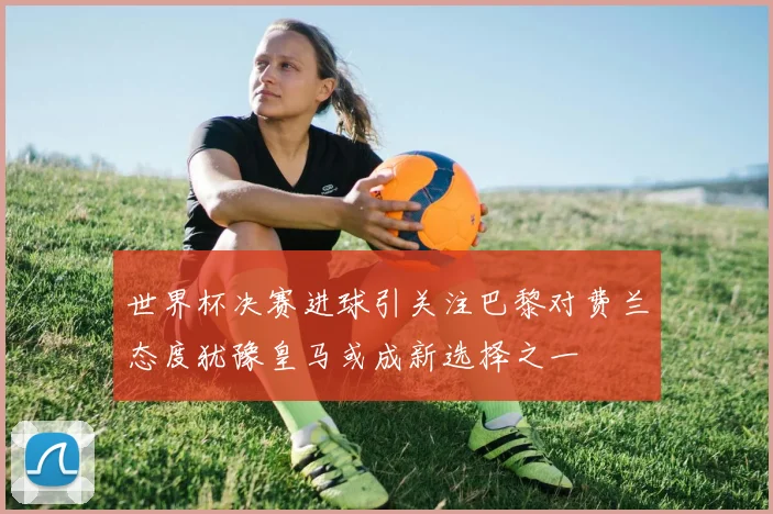 世界杯决赛进球引关注巴黎对费兰态度犹豫皇马或成新选择之一